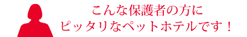 こんな保護者の方にピッタリなペットホテルです！
